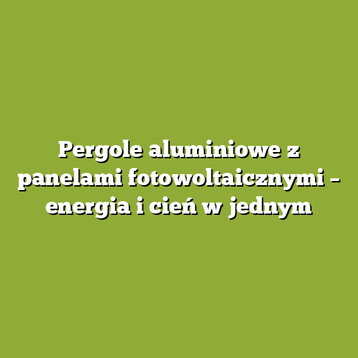 Pergole aluminiowe z panelami fotowoltaicznymi – energia i cień w jednym
