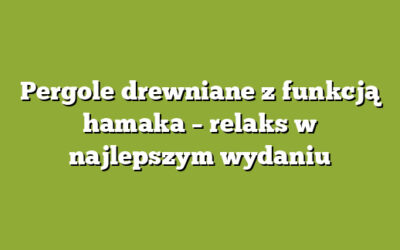 Pergole drewniane z funkcją hamaka – relaks w najlepszym wydaniu