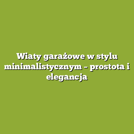 Wiaty garażowe w stylu minimalistycznym – prostota i elegancja
