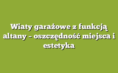 Wiaty garażowe z funkcją altany – oszczędność miejsca i estetyka