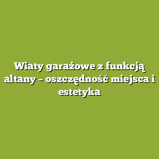 Wiaty garażowe z funkcją altany – oszczędność miejsca i estetyka