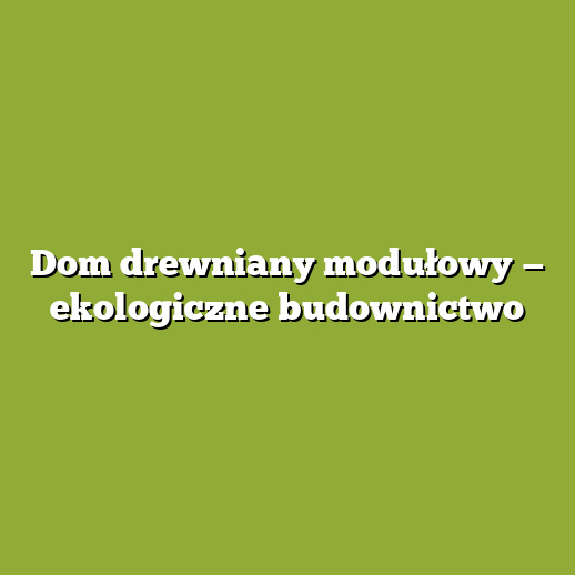 Dom drewniany modułowy — ekologiczne budownictwo Dom drewniany modułowy — ekologiczne budownictwo