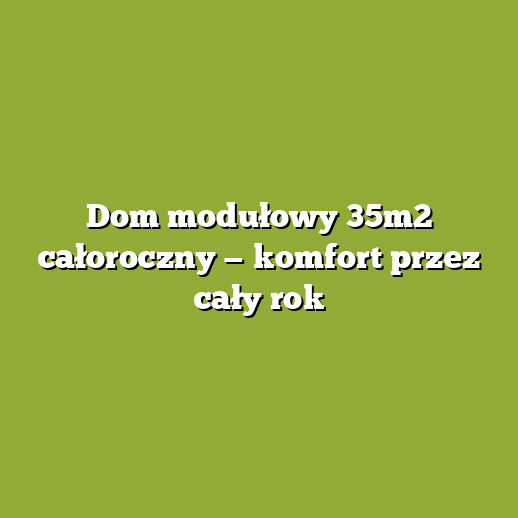 Dom modułowy 35m2 całoroczny — komfort przez cały rok