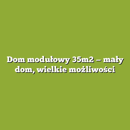 Dom modułowy 35m2 — mały dom, wielkie możliwości