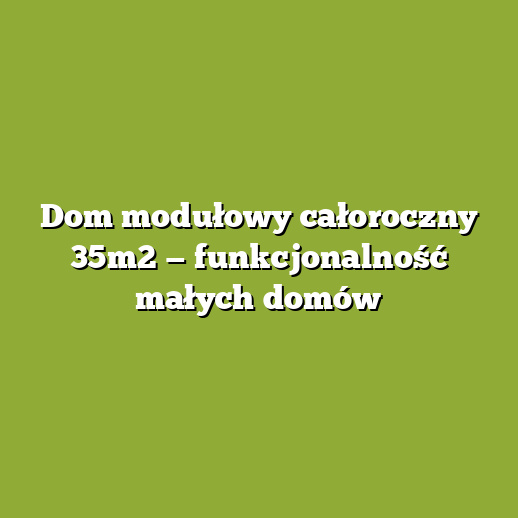 Dom modułowy całoroczny 35m2 — funkcjonalność małych domów
