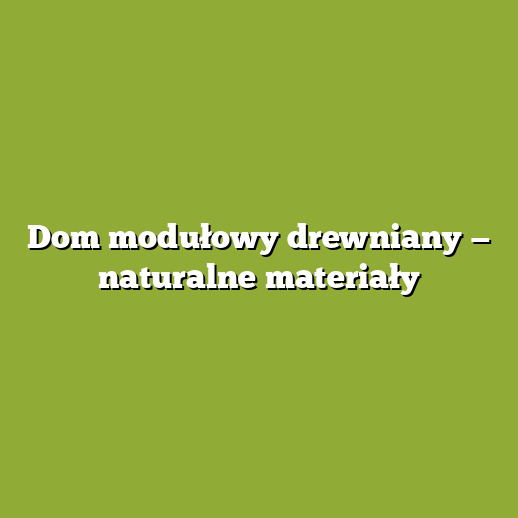 Dom modułowy drewniany — naturalne materiały
