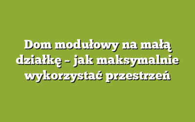 Dom modułowy na małą działkę – jak maksymalnie wykorzystać przestrzeń