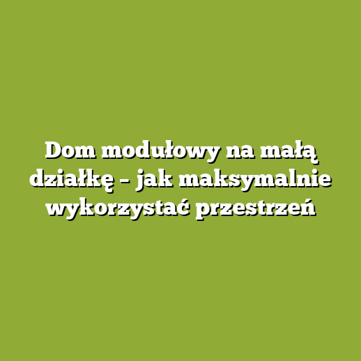 Dom modułowy na małą działkę – jak maksymalnie wykorzystać przestrzeń