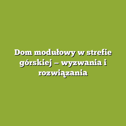 Dom modułowy w strefie górskiej — wyzwania i rozwiązania