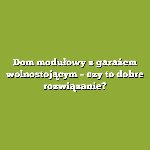 Dom modułowy z garażem wolnostojącym – czy to dobre rozwiązanie?