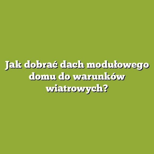 Jak dobrać dach modułowego domu do warunków wiatrowych?