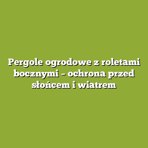 Pergole ogrodowe z roletami bocznymi – ochrona przed słońcem i wiatrem Pergole ogrodowe z roletami bocznymi – ochrona przed słońcem i wiatrem