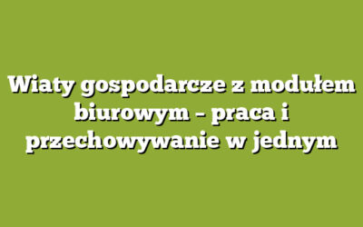 Wiaty gospodarcze z modułem biurowym – praca i przechowywanie w jednym