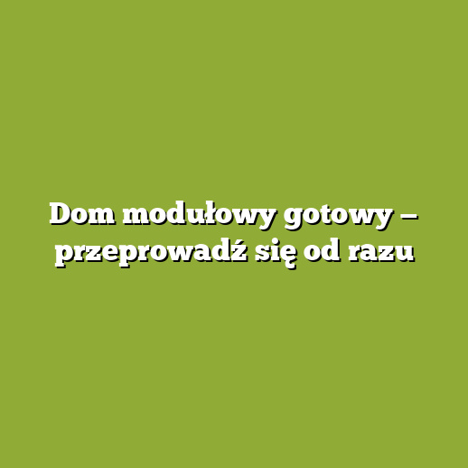 Dom modułowy gotowy — przeprowadź się od razu