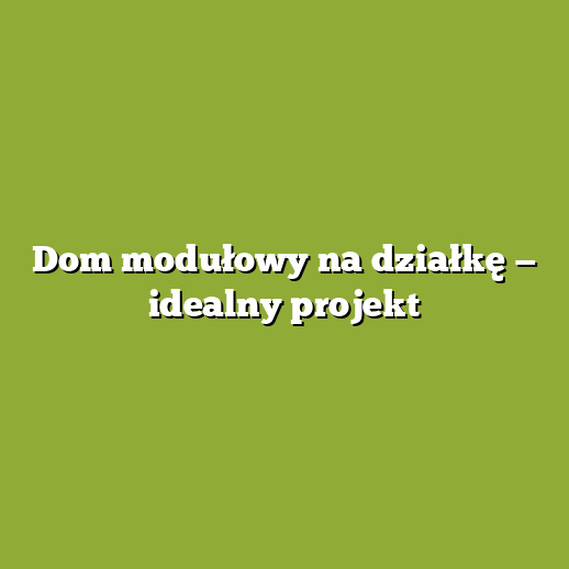 Dom modułowy na działkę — idealny projekt
