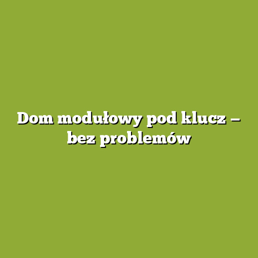 Dom modułowy pod klucz — bez problemów