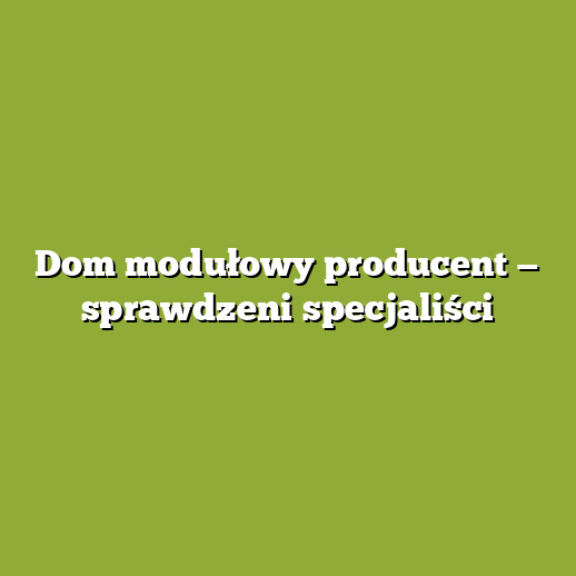 Dom modułowy producent — sprawdzeni specjaliści