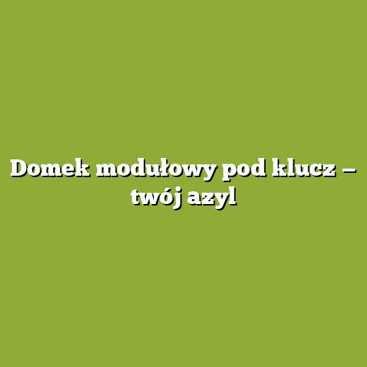 Domek modułowy pod klucz — twój azyl