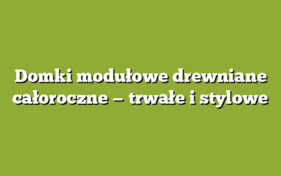 Domki modułowe drewniane całoroczne — trwałe i stylowe