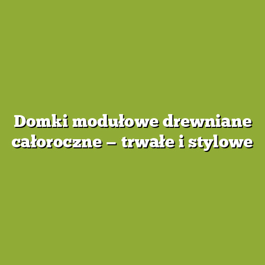 Domki modułowe drewniane całoroczne — trwałe i stylowe