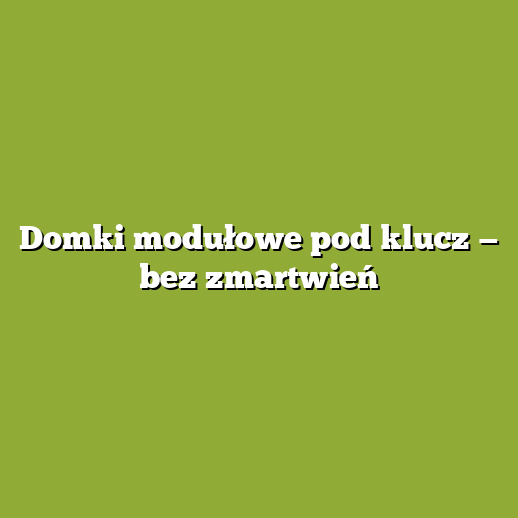 Domki modułowe pod klucz — bez zmartwień