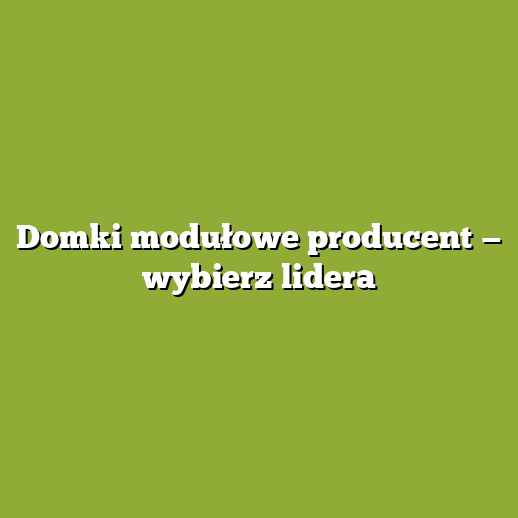 Domki modułowe producent — wybierz lidera