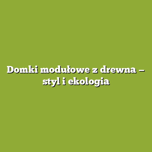 Domki modułowe z drewna — styl i ekologia