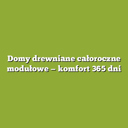 Domy drewniane całoroczne modułowe — komfort 365 dni