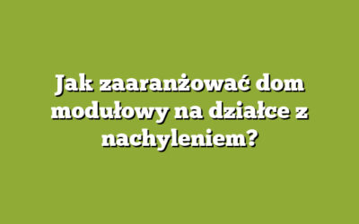 Jak zaaranżować dom modułowy na działce z nachyleniem?
