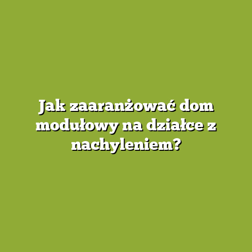 Jak zaaranżować dom modułowy na działce z nachyleniem?