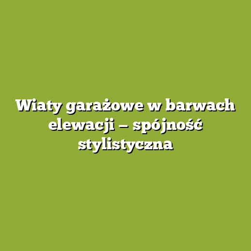 Wiaty garażowe w barwach elewacji — spójność stylistyczna