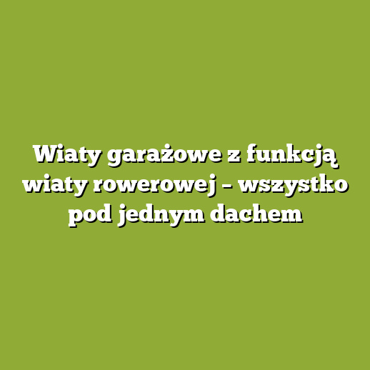 Wiaty garażowe z funkcją wiaty rowerowej – wszystko pod jednym dachem