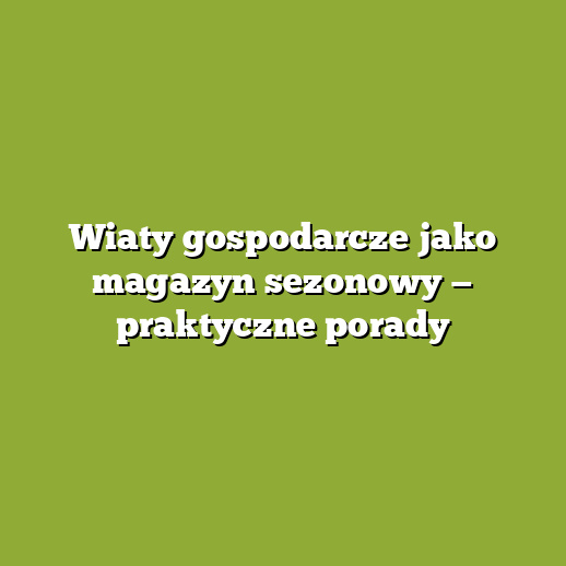 Wiaty gospodarcze jako magazyn sezonowy — praktyczne porady