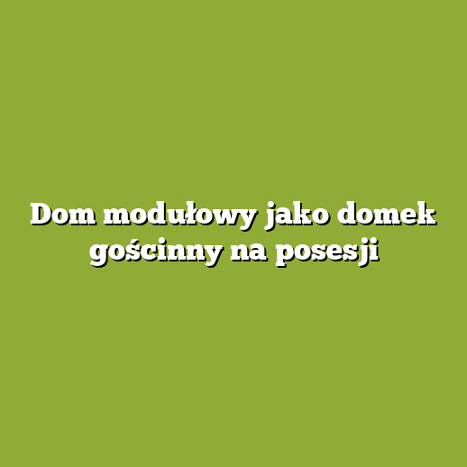 Dom modułowy jako domek gościnny na posesji