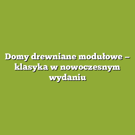 Domy drewniane modułowe — klasyka w nowoczesnym wydaniu