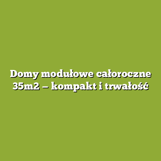 Domy modułowe całoroczne 35m2 — kompakt i trwałość