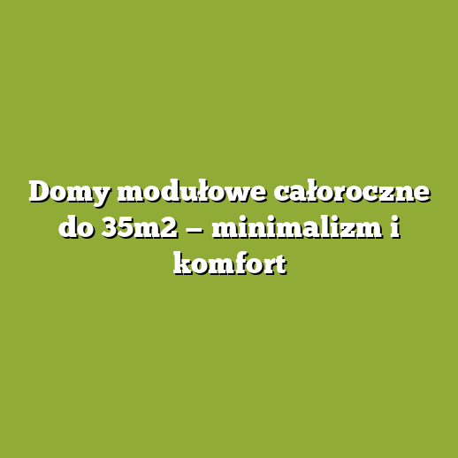 Domy modułowe całoroczne do 35m2 — minimalizm i komfort