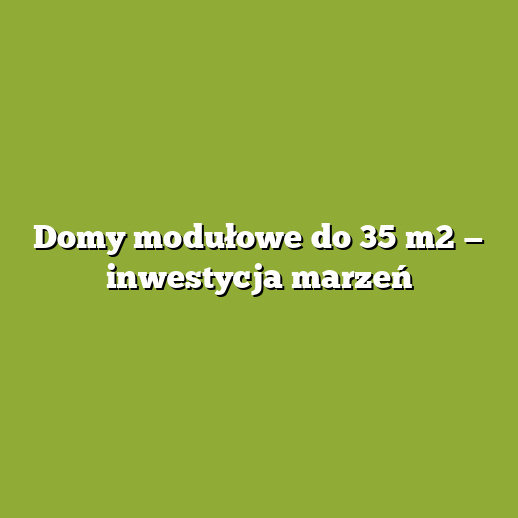 Domy modułowe do 35 m2 — inwestycja marzeń