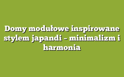 Domy modułowe inspirowane stylem japandi – minimalizm i harmonia