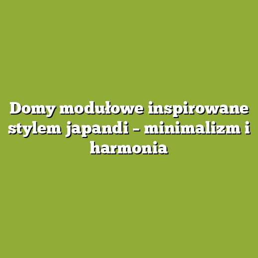 Domy modułowe inspirowane stylem japandi – minimalizm i harmonia Domy modułowe inspirowane stylem japandi – minimalizm i harmonia