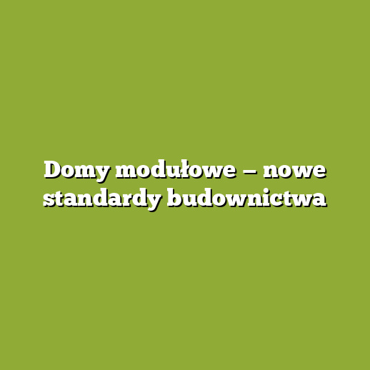 Domy modułowe — nowe standardy budownictwa