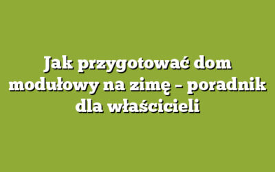 Jak przygotować dom modułowy na zimę – poradnik dla właścicieli