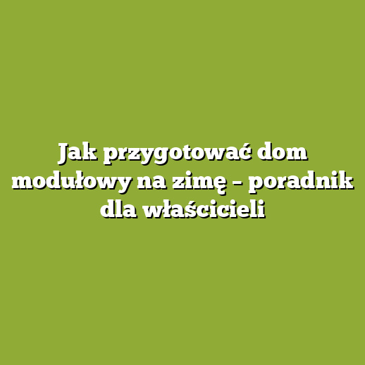 Jak przygotować dom modułowy na zimę – poradnik dla właścicieli