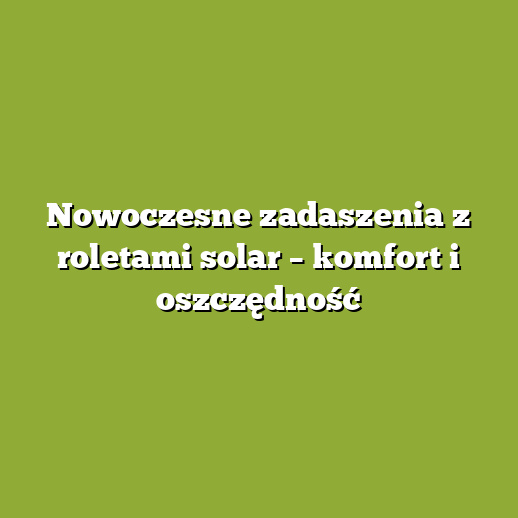 Nowoczesne zadaszenia z roletami solar – komfort i oszczędność
