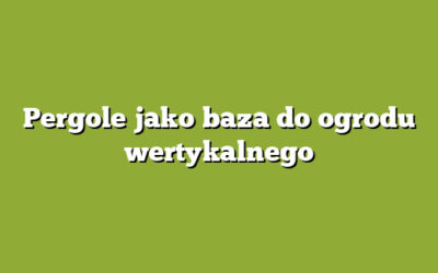 Pergole jako baza do ogrodu wertykalnego