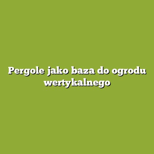 Pergole jako baza do ogrodu wertykalnego Pergole jako baza do ogrodu wertykalnego