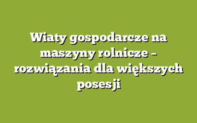 Wiaty gospodarcze na maszyny rolnicze – rozwiązania dla większych posesji