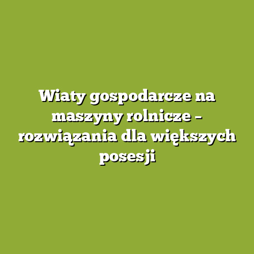Wiaty gospodarcze na maszyny rolnicze – rozwiązania dla większych posesji