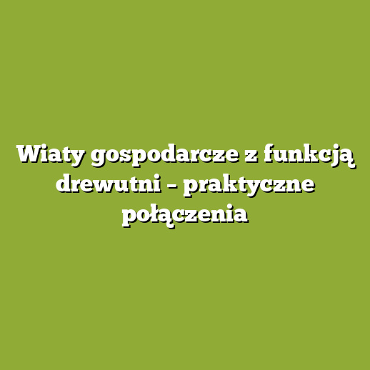 Wiaty gospodarcze z funkcją drewutni – praktyczne połączenia