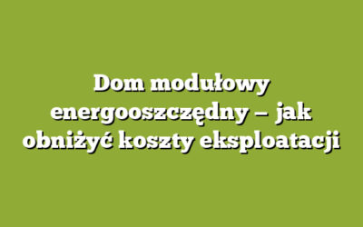Dom modułowy energooszczędny — jak obniżyć koszty eksploatacji